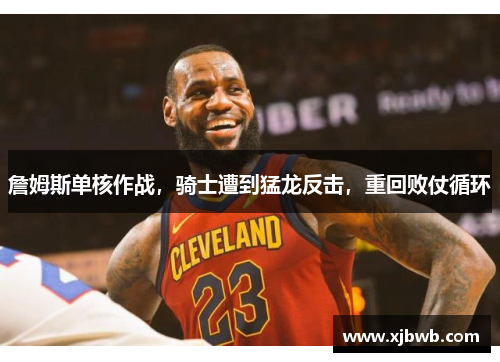 詹姆斯单核作战，骑士遭到猛龙反击，重回败仗循环