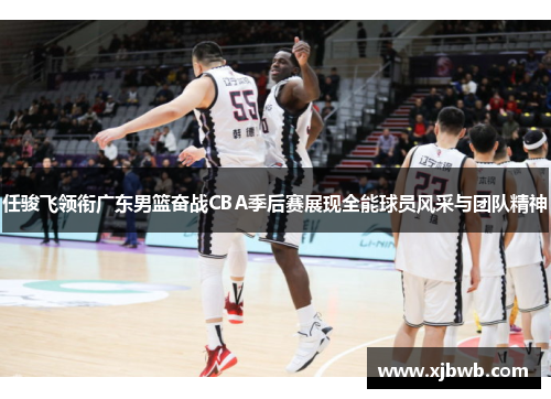 任骏飞领衔广东男篮奋战CBA季后赛展现全能球员风采与团队精神
